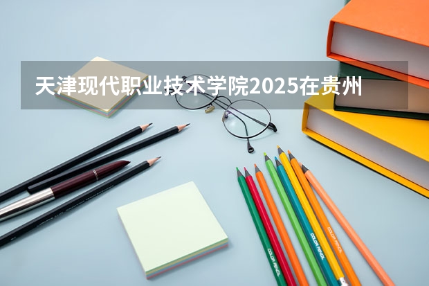 天津现代职业技术学院2025在贵州招生计划预测