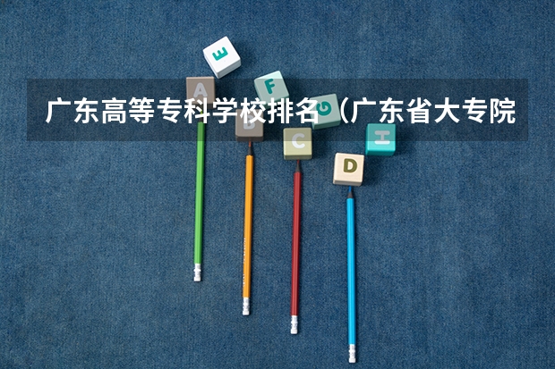 广东高等专科学校排名（广东省大专院校排名及录取分数线）