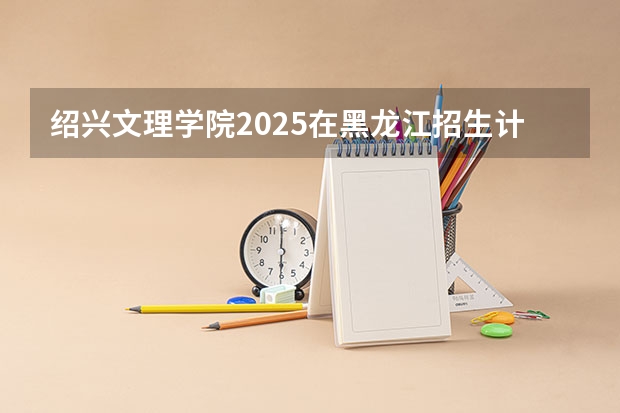 绍兴文理学院2025在黑龙江招生计划预测