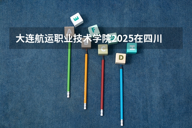 大连航运职业技术学院2025在四川招生计划预测