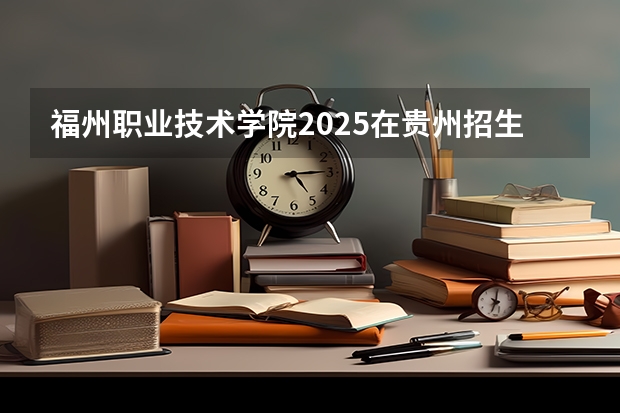 福州职业技术学院2025在贵州招生计划预测