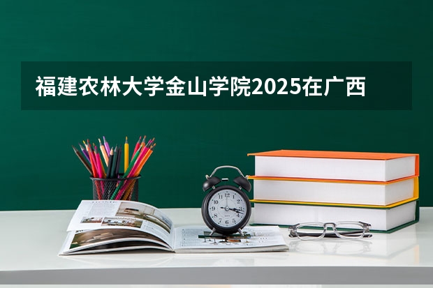福建农林大学金山学院2025在广西招生计划预测