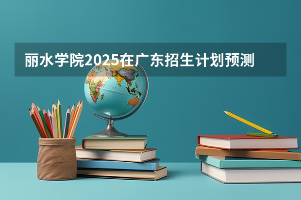 丽水学院2025在广东招生计划预测