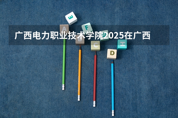广西电力职业技术学院2025在广西招生计划预测
