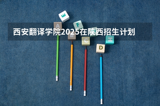 西安翻译学院2025在陕西招生计划预测