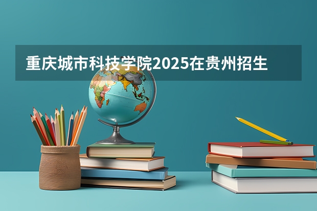 重庆城市科技学院2025在贵州招生计划预测
