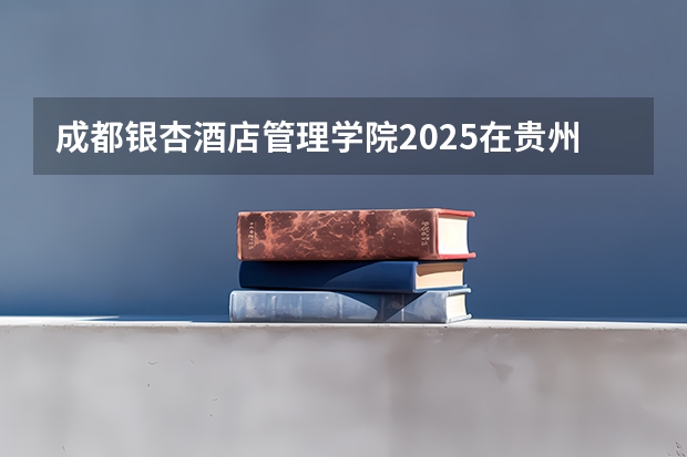 成都银杏酒店管理学院2025在贵州招生计划预测
