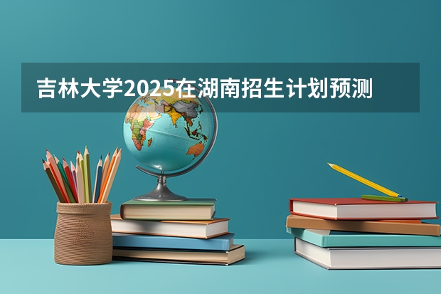 吉林大学2025在湖南招生计划预测