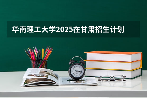 华南理工大学2025在甘肃招生计划预测