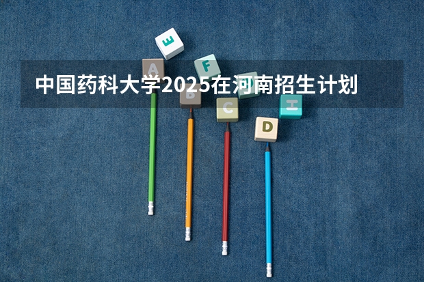中国药科大学2025在河南招生计划预测