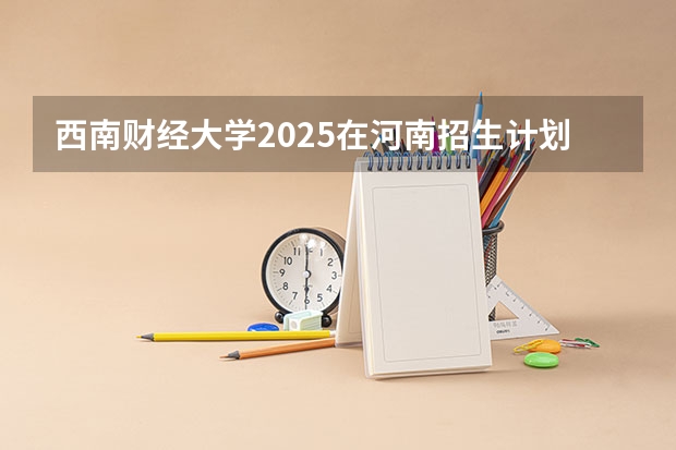 西南财经大学2025在河南招生计划预测