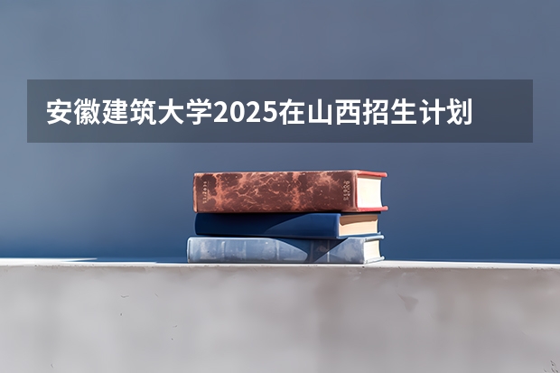 安徽建筑大学2025在山西招生计划预测
