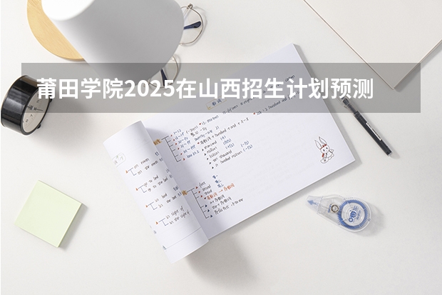 莆田学院2025在山西招生计划预测