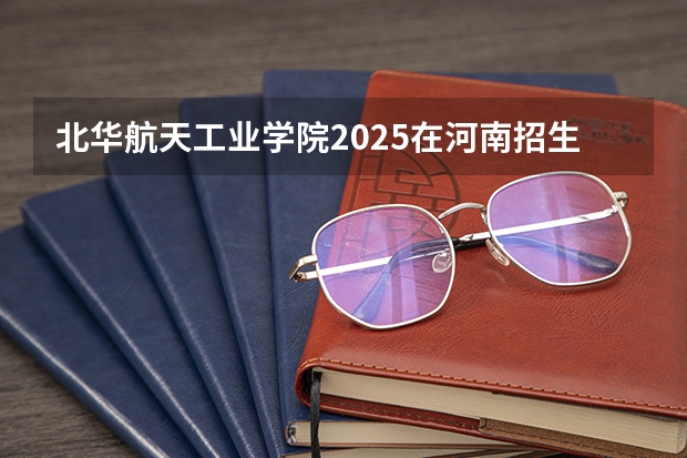 北华航天工业学院2025在河南招生计划预测