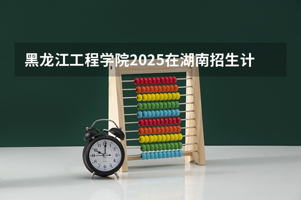 黑龙江工程学院2025在湖南招生计划预测