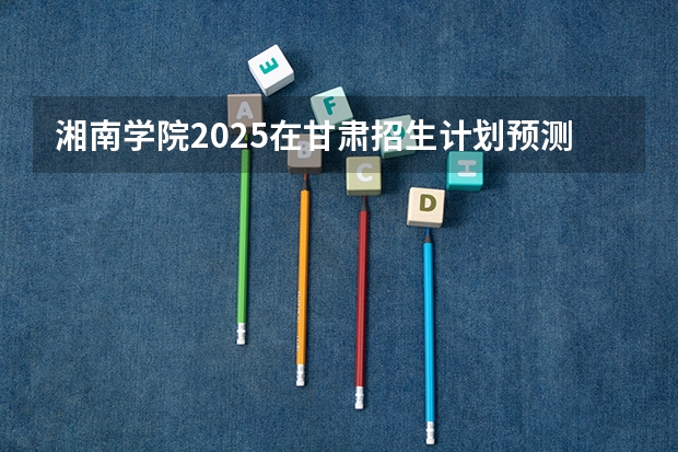 湘南学院2025在甘肃招生计划预测
