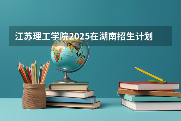 江苏理工学院2025在湖南招生计划预测