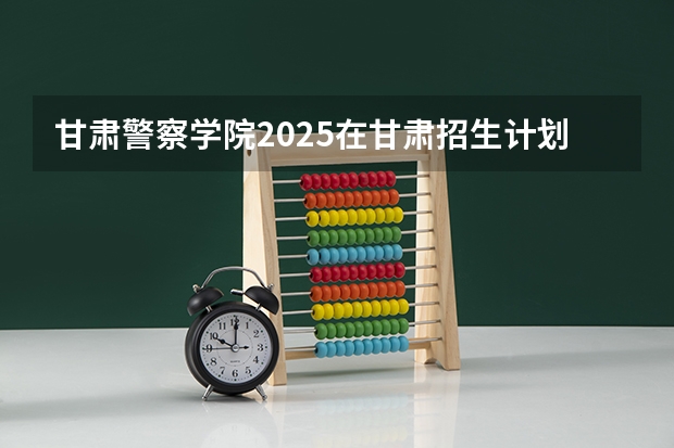 甘肃警察学院2025在甘肃招生计划预测