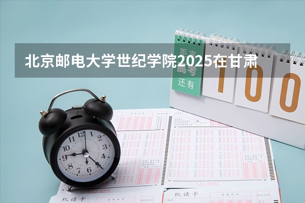 北京邮电大学世纪学院2025在甘肃招生计划预测