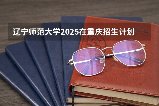 辽宁师范大学2025在重庆招生计划预测