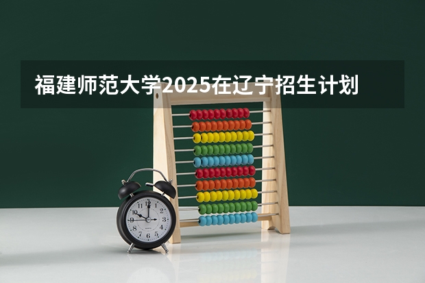 福建师范大学2025在辽宁招生计划预测