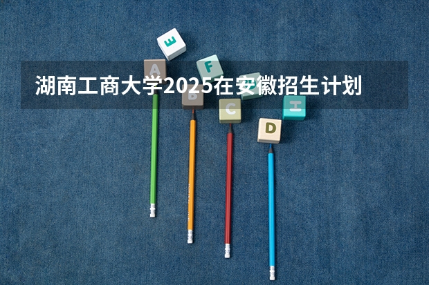 湖南工商大学2025在安徽招生计划预测