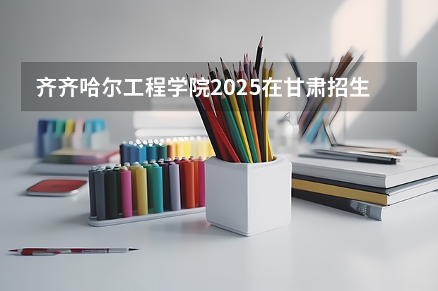 齐齐哈尔工程学院2025在甘肃招生计划预测