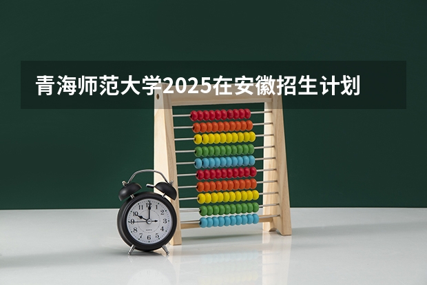 青海师范大学2025在安徽招生计划预测