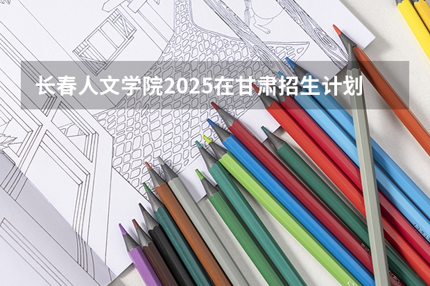 长春人文学院2025在甘肃招生计划预测