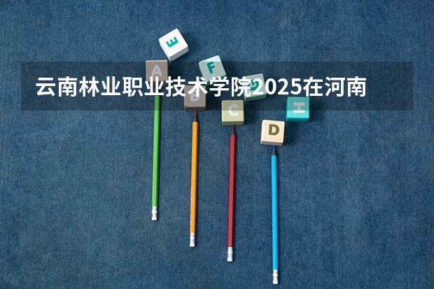云南林业职业技术学院2025在河南招生计划预测