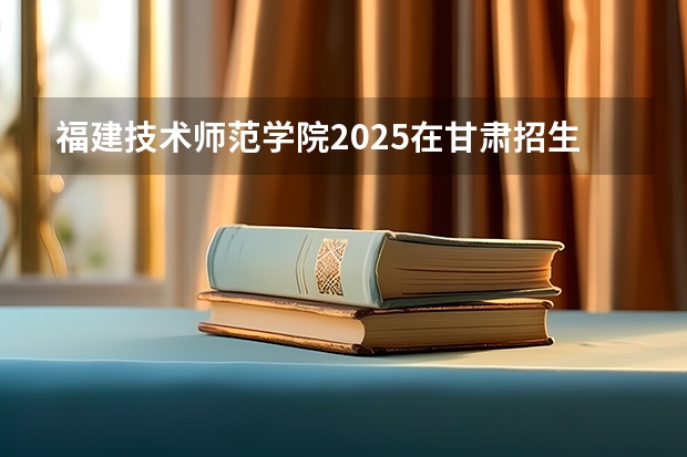 福建技术师范学院2025在甘肃招生计划预测