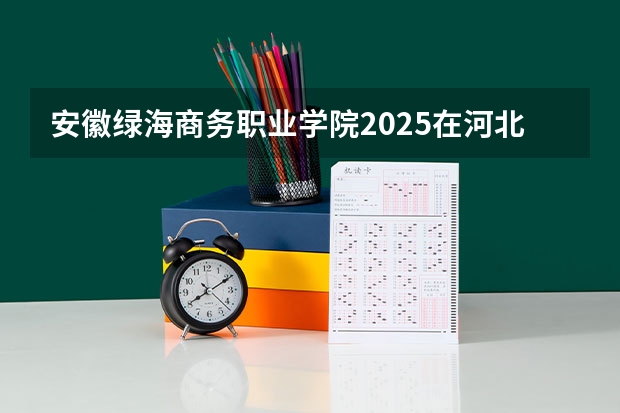 安徽绿海商务职业学院2025在河北招生计划预测