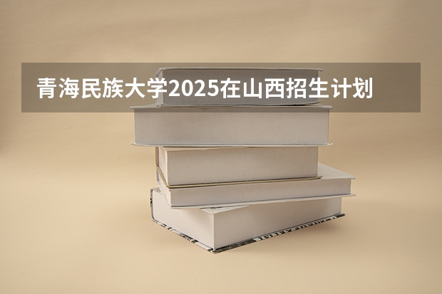 青海民族大学2025在山西招生计划预测