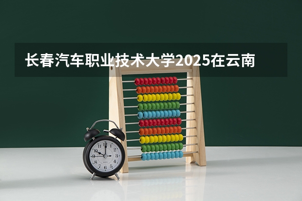 长春汽车职业技术大学2025在云南招生计划预测