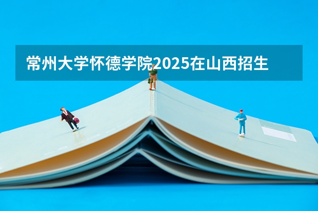 常州大学怀德学院2025在山西招生计划预测