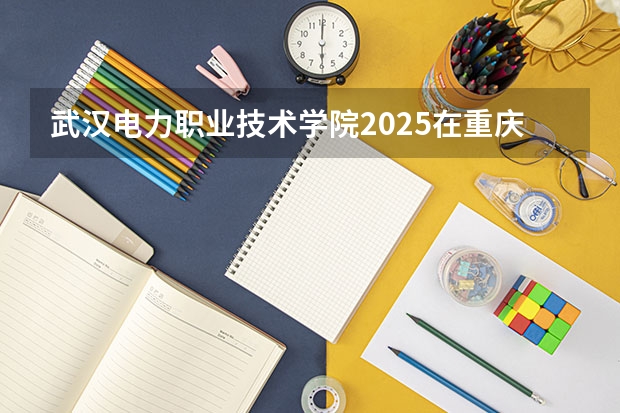 武汉电力职业技术学院2025在重庆招生计划预测
