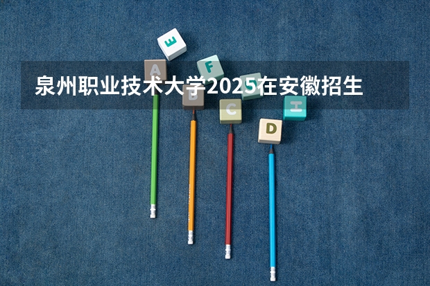 泉州职业技术大学2025在安徽招生计划预测