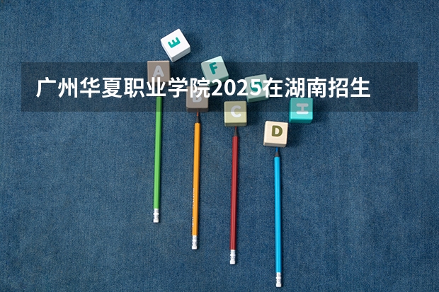 广州华夏职业学院2025在湖南招生计划预测
