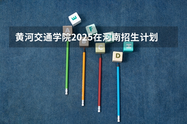 黄河交通学院2025在河南招生计划预测