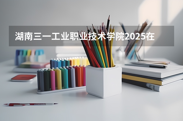 湖南三一工业职业技术学院2025在河南招生计划预测