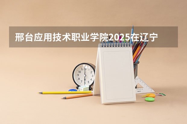 邢台应用技术职业学院2025在辽宁招生计划预测