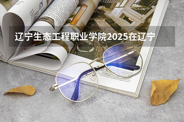 辽宁生态工程职业学院2025在辽宁招生计划预测