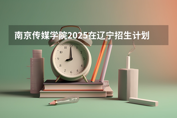 南京传媒学院2025在辽宁招生计划预测