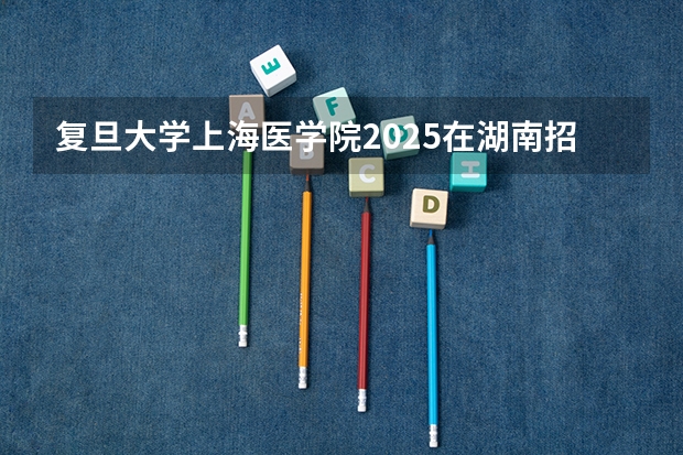 复旦大学上海医学院2025在湖南招生计划预测