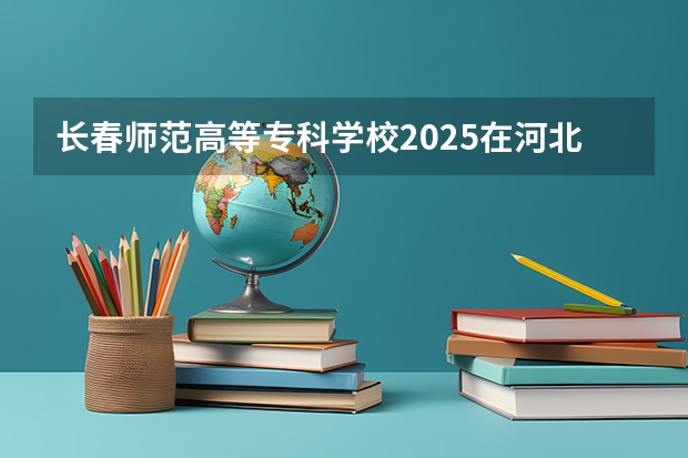 长春师范高等专科学校2025在河北招生计划预测