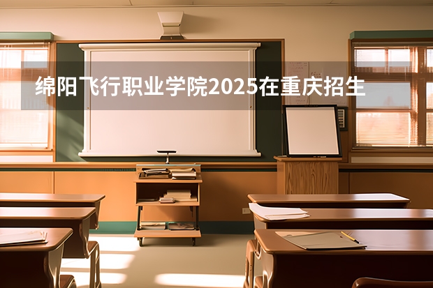 绵阳飞行职业学院2025在重庆招生计划预测