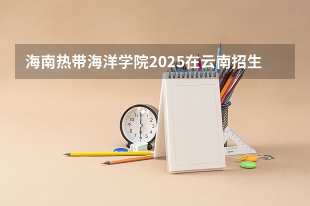 海南热带海洋学院2025在云南招生计划预测