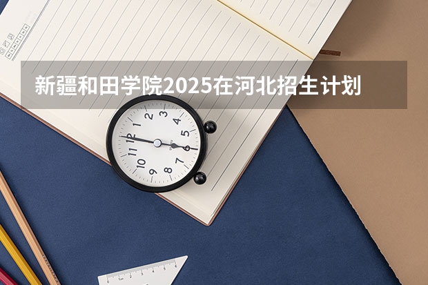 新疆和田学院2025在河北招生计划预测