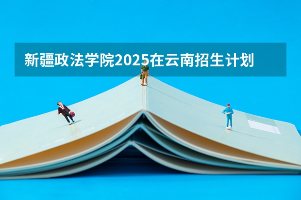 新疆政法学院2025在云南招生计划预测