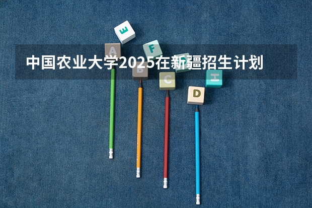 中国农业大学2025在新疆招生计划预测